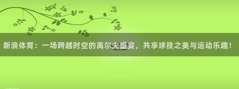 新浪体育：一场跨越时空的高尔夫盛宴，共享球技之美与运动乐趣！